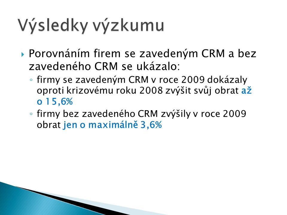  Porovnáním firem se zavedeným CRM a bez zavedeného CRM se ukázalo: ◦ firmy se zavedeným CRM v roce 2009 dokázaly oproti krizovému roku 2008 zvýšit svůj obrat až o 15,6% ◦ firmy bez zavedeného CRM zvýšily v roce 2009 obrat jen o maximálně 3,6%