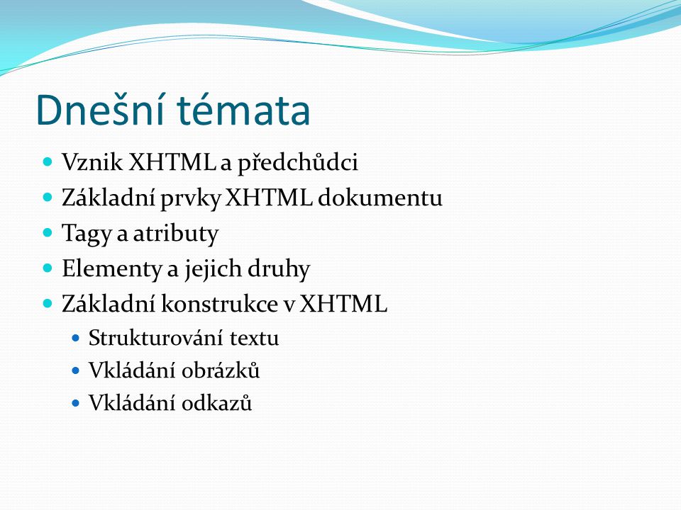 Dnešní témata  Vznik XHTML a předchůdci  Základní prvky XHTML dokumentu  Tagy a atributy  Elementy a jejich druhy  Základní konstrukce v XHTML  Strukturování textu  Vkládání obrázků  Vkládání odkazů