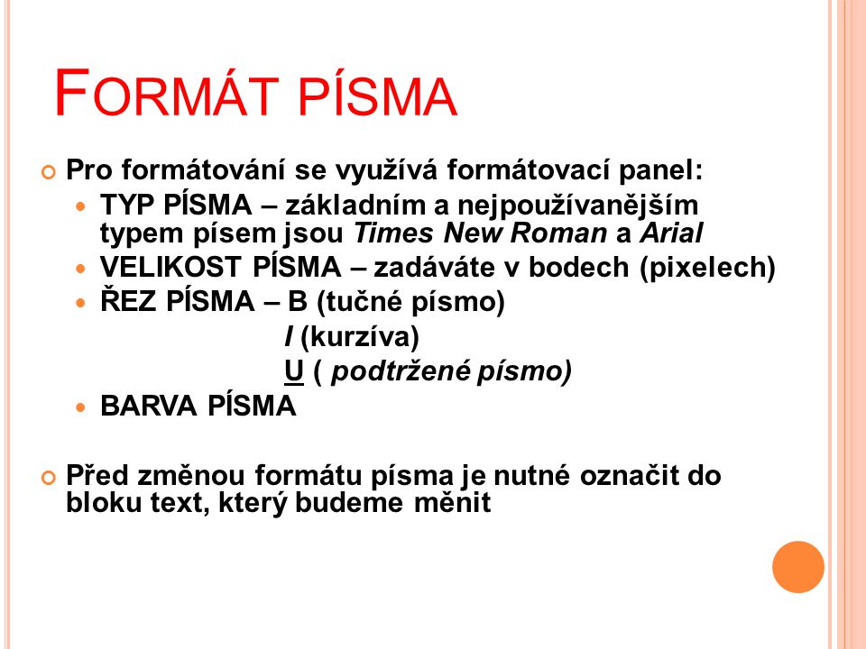 F ORMÁT PÍSMA Pro formátování se využívá formátovací panel:  TYP PÍSMA – základním a nejpoužívanějším typem písem jsou Times New Roman a Arial  VELIKOST PÍSMA – zadáváte v bodech (pixelech)  ŘEZ PÍSMA – B (tučné písmo) I (kurzíva) U ( podtržené písmo)  BARVA PÍSMA Před změnou formátu písma je nutné označit do bloku text, který budeme měnit