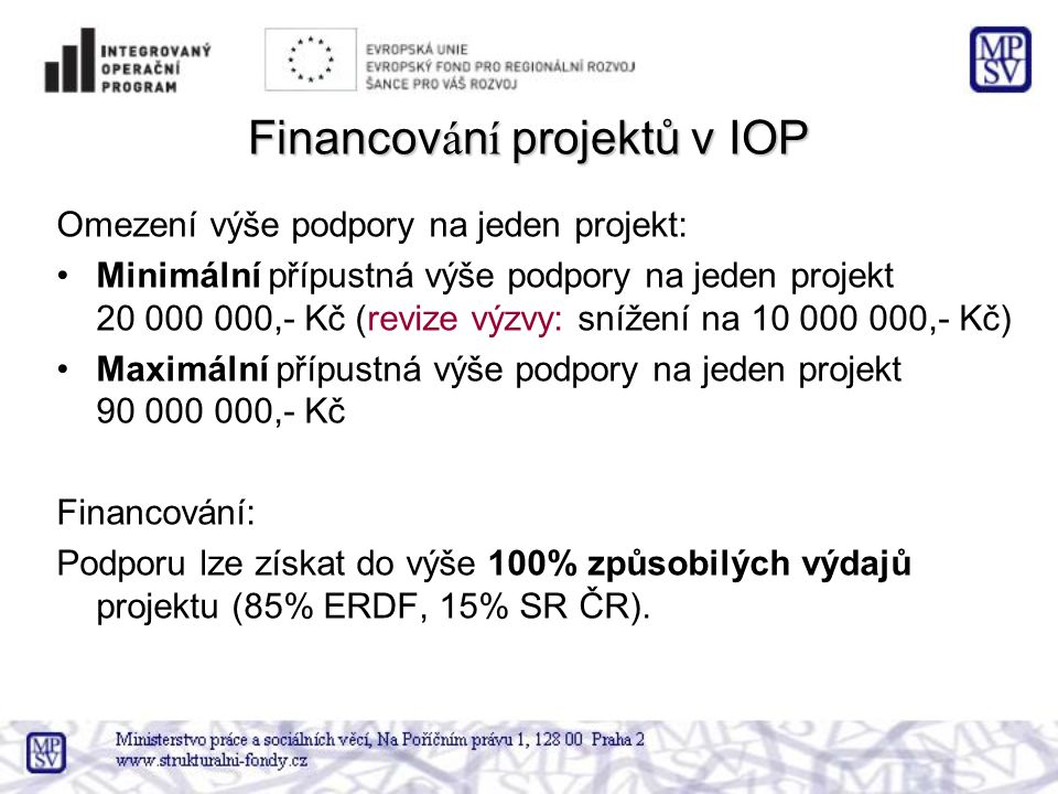Financov á n í projektů v IOP Omezení výše podpory na jeden projekt: •Minimální přípustná výše podpory na jeden projekt ,- Kč (revize výzvy: snížení na ,- Kč) •Maximální přípustná výše podpory na jeden projekt ,- Kč Financování: Podporu lze získat do výše 100% způsobilých výdajů projektu (85% ERDF, 15% SR ČR).
