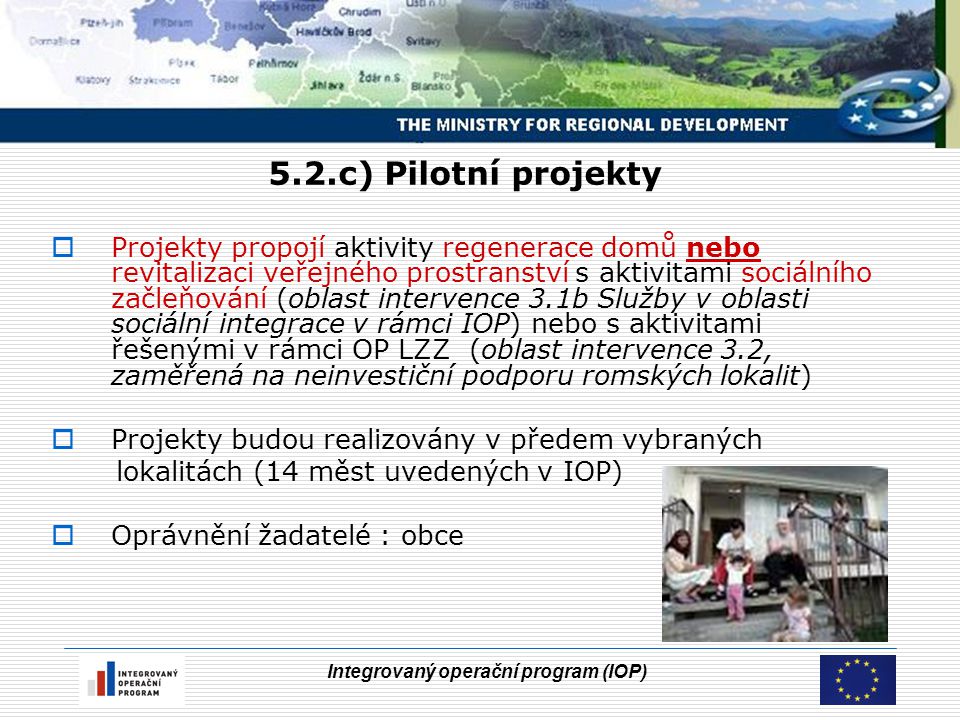 Integrovaný operační program (IOP) 5.2.c) Pilotní projekty  Projekty propojí aktivity regenerace domů nebo revitalizaci veřejného prostranství s aktivitami sociálního začleňování (oblast intervence 3.1b Služby v oblasti sociální integrace v rámci IOP) nebo s aktivitami řešenými v rámci OP LZZ (oblast intervence 3.2, zaměřená na neinvestiční podporu romských lokalit)  Projekty budou realizovány v předem vybraných lokalitách (14 měst uvedených v IOP)  Oprávnění žadatelé : obce