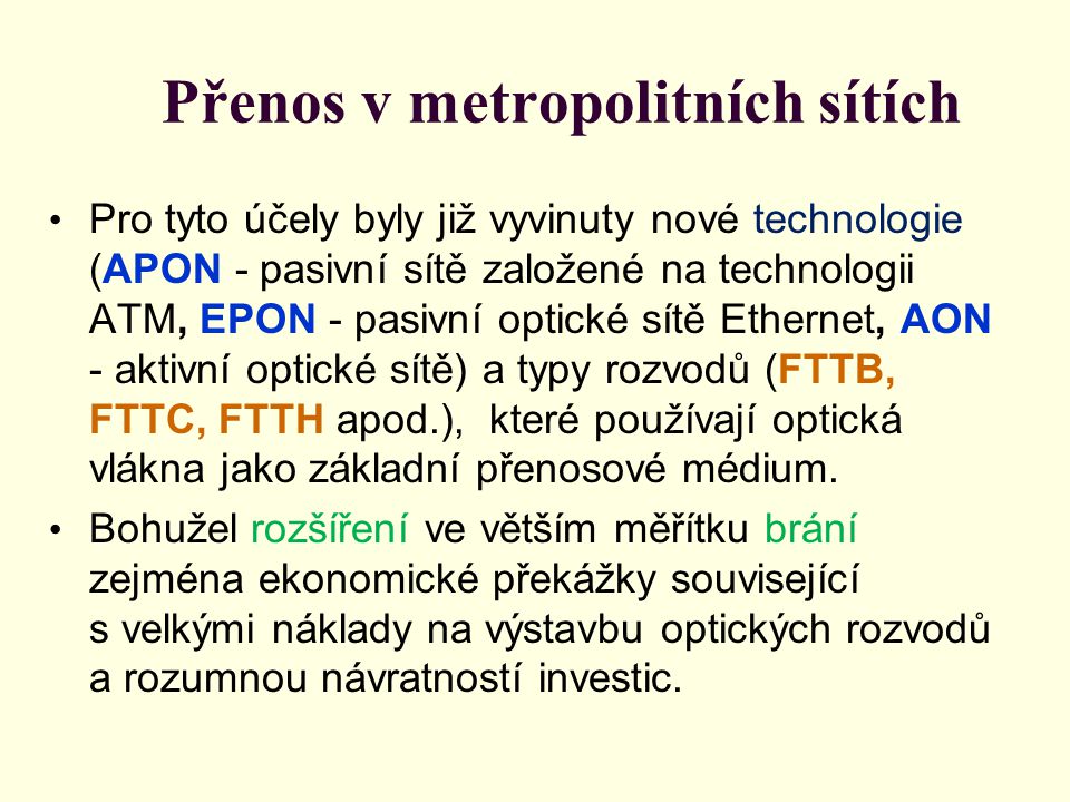 Přenos v metropolitních sítích • Pro tyto účely byly již vyvinuty nové technologie (APON - pasivní sítě založené na technologii ATM, EPON - pasivní optické sítě Ethernet, AON - aktivní optické sítě) a typy rozvodů (FTTB, FTTC, FTTH apod.), které používají optická vlákna jako základní přenosové médium.