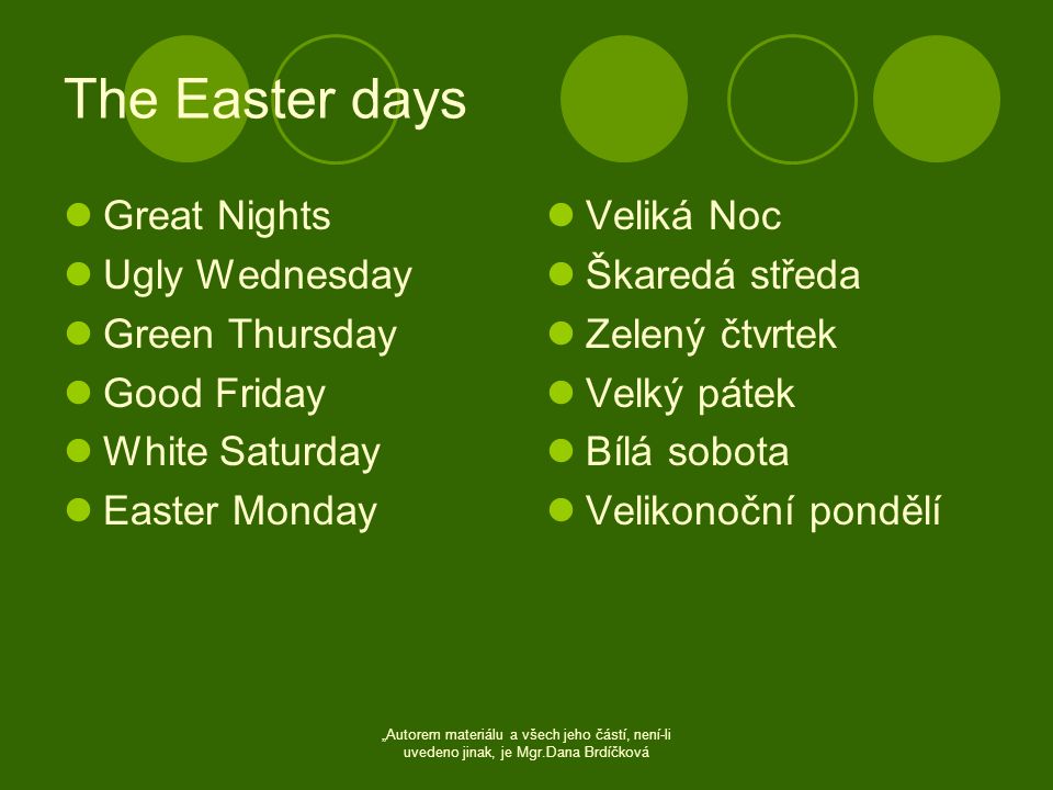 The Easter days  Great Nights  Ugly Wednesday  Green Thursday  Good Friday  White Saturday  Easter Monday  Veliká Noc  Škaredá středa  Zelený čtvrtek  Velký pátek  Bílá sobota  Velikonoční pondělí „Autorem materiálu a všech jeho částí, není-li uvedeno jinak, je Mgr.Dana Brdíčková