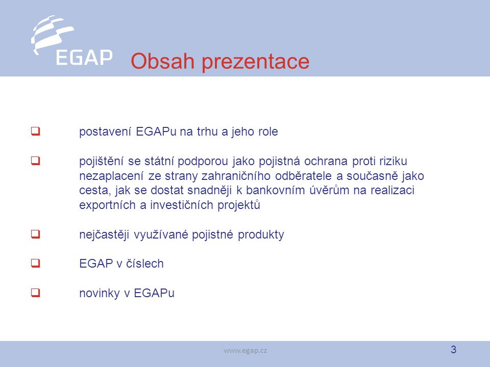 3   Obsah prezentace  postavení EGAPu na trhu a jeho role  pojištění se státní podporou jako pojistná ochrana proti riziku nezaplacení ze strany zahraničního odběratele a současně jako cesta, jak se dostat snadněji k bankovním úvěrům na realizaci exportních a investičních projektů  nejčastěji využívané pojistné produkty  EGAP v číslech  novinky v EGAPu