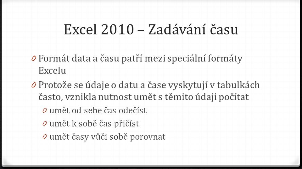 Excel 2010 – Zadávání času 0 Formát data a času patří mezi speciální formáty Excelu 0 Protože se údaje o datu a čase vyskytují v tabulkách často, vznikla nutnost umět s těmito údaji počítat 0 umět od sebe čas odečíst 0 umět k sobě čas přičíst 0 umět časy vůči sobě porovnat