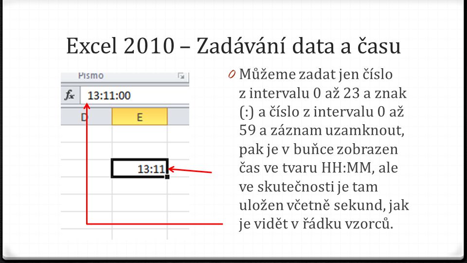 Excel 2010 – Zadávání data a času 0 Můžeme zadat jen číslo z intervalu 0 až 23 a znak (:) a číslo z intervalu 0 až 59 a záznam uzamknout, pak je v buňce zobrazen čas ve tvaru HH:MM, ale ve skutečnosti je tam uložen včetně sekund, jak je vidět v řádku vzorců.