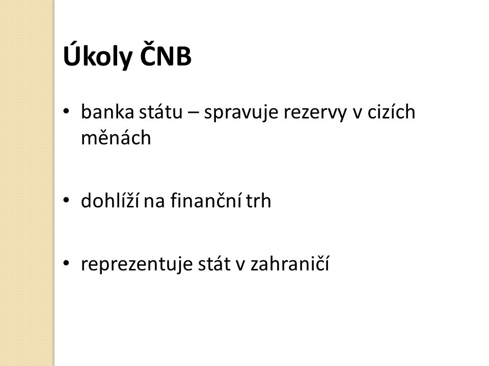Úkoly ČNB banka státu – spravuje rezervy v cizích měnách dohlíží na finanční trh reprezentuje stát v zahraničí