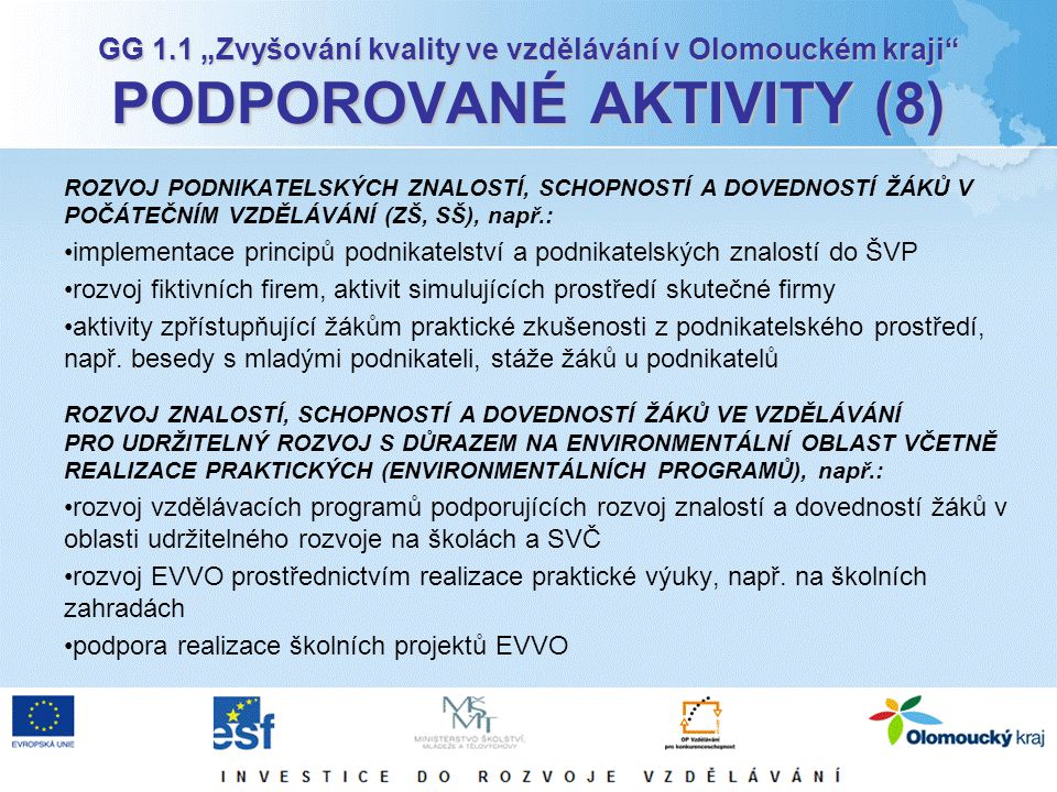 GG 1.1 „Zvyšování kvality ve vzdělávání v Olomouckém kraji PODPOROVANÉ AKTIVITY (8) ROZVOJ PODNIKATELSKÝCH ZNALOSTÍ, SCHOPNOSTÍ A DOVEDNOSTÍ ŽÁKŮ V POČÁTEČNÍM VZDĚLÁVÁNÍ (ZŠ, SŠ), např.: implementace principů podnikatelství a podnikatelských znalostí do ŠVP rozvoj fiktivních firem, aktivit simulujících prostředí skutečné firmy aktivity zpřístupňující žákům praktické zkušenosti z podnikatelského prostředí, např.