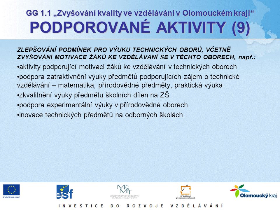 GG 1.1 „Zvyšování kvality ve vzdělávání v Olomouckém kraji PODPOROVANÉ AKTIVITY (9) ZLEPŠOVÁNÍ PODMÍNEK PRO VÝUKU TECHNICKÝCH OBORŮ, VČETNĚ ZVYŠOVÁNÍ MOTIVACE ŽÁKŮ KE VZDĚLÁVÁNÍ SE V TĚCHTO OBORECH, např.: aktivity podporující motivaci žáků ke vzdělávání v technických oborech podpora zatraktivnění výuky předmětů podporujících zájem o technické vzdělávání – matematika, přírodovědné předměty, praktická výuka zkvalitnění výuky předmětu školních dílen na ZŠ podpora experimentální výuky v přírodovědné oborech inovace technických předmětů na odborných školách