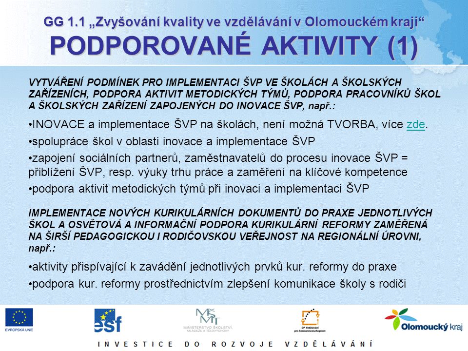 GG 1.1 „Zvyšování kvality ve vzdělávání v Olomouckém kraji PODPOROVANÉ AKTIVITY (1) VYTVÁŘENÍ PODMÍNEK PRO IMPLEMENTACI ŠVP VE ŠKOLÁCH A ŠKOLSKÝCH ZAŘÍZENÍCH, PODPORA AKTIVIT METODICKÝCH TÝMŮ, PODPORA PRACOVNÍKŮ ŠKOL A ŠKOLSKÝCH ZAŘÍZENÍ ZAPOJENÝCH DO INOVACE ŠVP, např.: INOVACE a implementace ŠVP na školách, není možná TVORBA, více zde.zde spolupráce škol v oblasti inovace a implementace ŠVP zapojení sociálních partnerů, zaměstnavatelů do procesu inovace ŠVP = přiblížení ŠVP, resp.