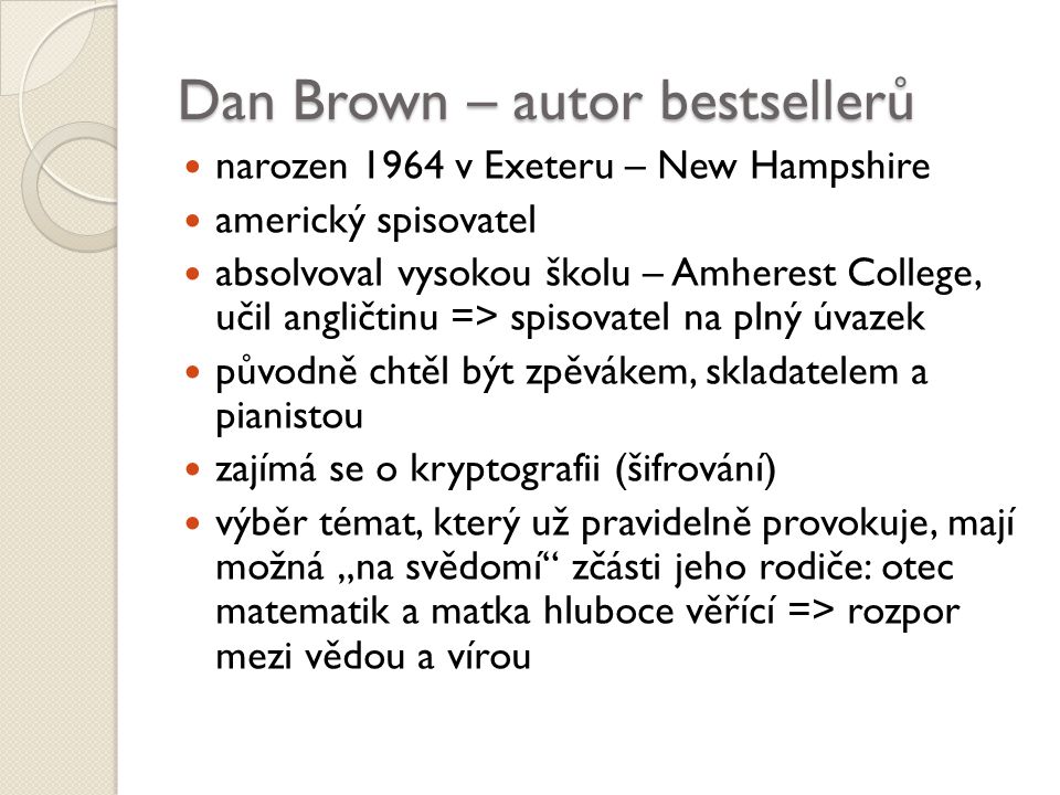 Dan Brown – autor bestsellerů narozen 1964 v Exeteru – New Hampshire americký spisovatel absolvoval vysokou školu – Amherest College, učil angličtinu => spisovatel na plný úvazek původně chtěl být zpěvákem, skladatelem a pianistou zajímá se o kryptografii (šifrování) výběr témat, který už pravidelně provokuje, mají možná „na svědomí zčásti jeho rodiče: otec matematik a matka hluboce věřící => rozpor mezi vědou a vírou