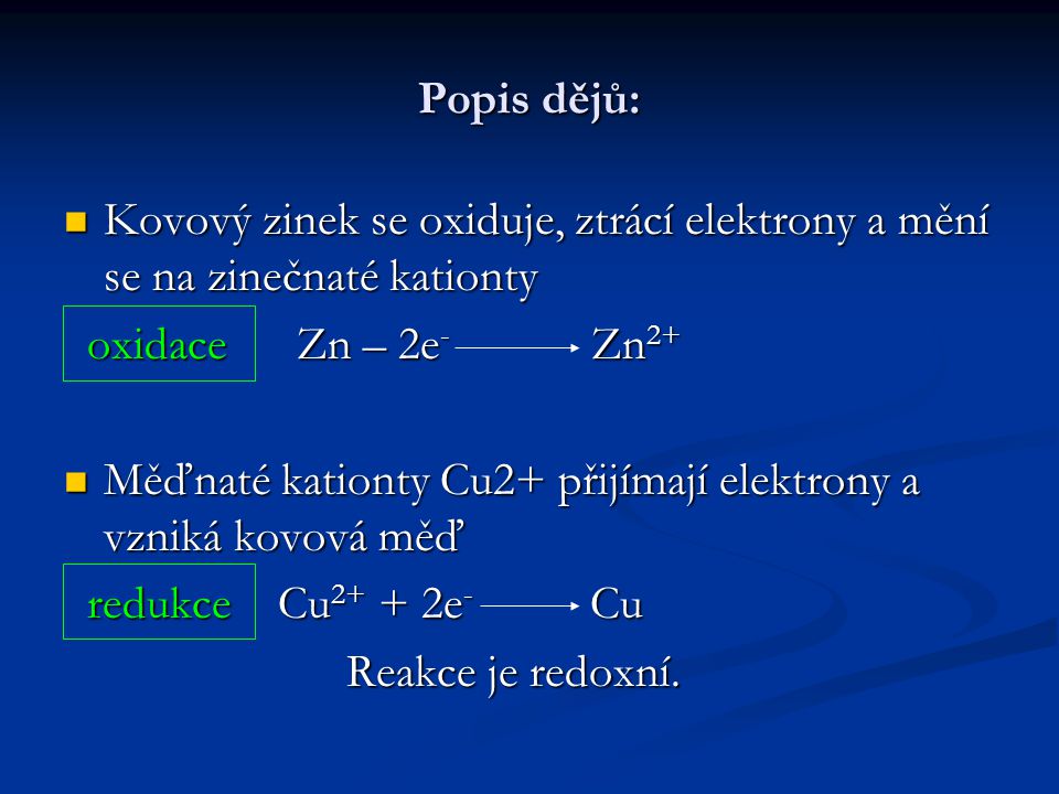 Popis dějů: Kovový zinek se oxiduje, ztrácí elektrony a mění se na zinečnaté kationty Kovový zinek se oxiduje, ztrácí elektrony a mění se na zinečnaté kationty oxidace Zn – 2e - Zn 2+ oxidace Zn – 2e - Zn 2+ Měďnaté kationty Cu2+ přijímají elektrony a vzniká kovová měď Měďnaté kationty Cu2+ přijímají elektrony a vzniká kovová měď redukce Cu e - Cu redukce Cu e - Cu Reakce je redoxní.