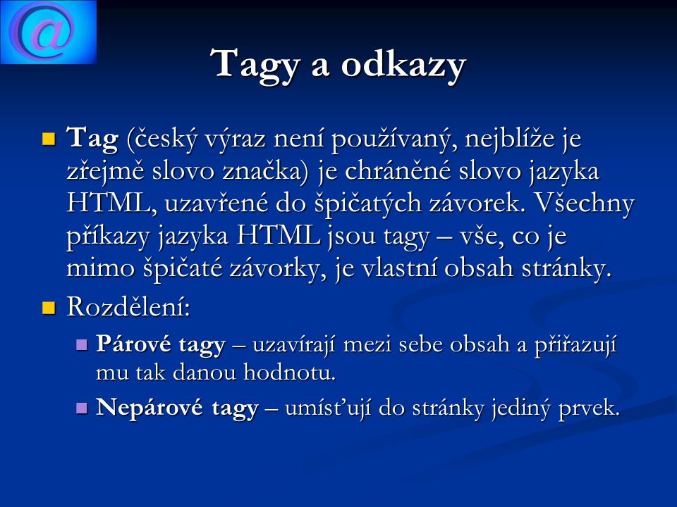 Tagy a odkazy Tag (český výraz není používaný, nejblíže je zřejmě slovo značka) je chráněné slovo jazyka HTML, uzavřené do špičatých závorek.