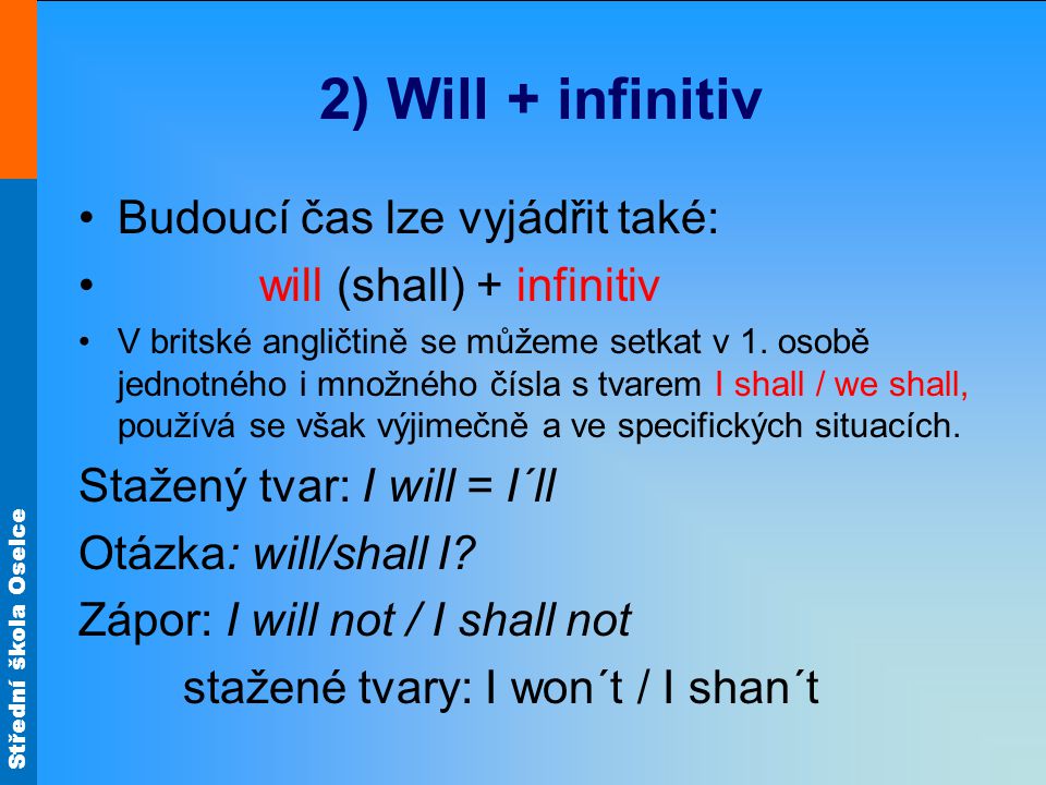 Střední škola Oselce 2) Will + infinitiv Budoucí čas lze vyjádřit také: will (shall) + infinitiv V britské angličtině se můžeme setkat v 1.