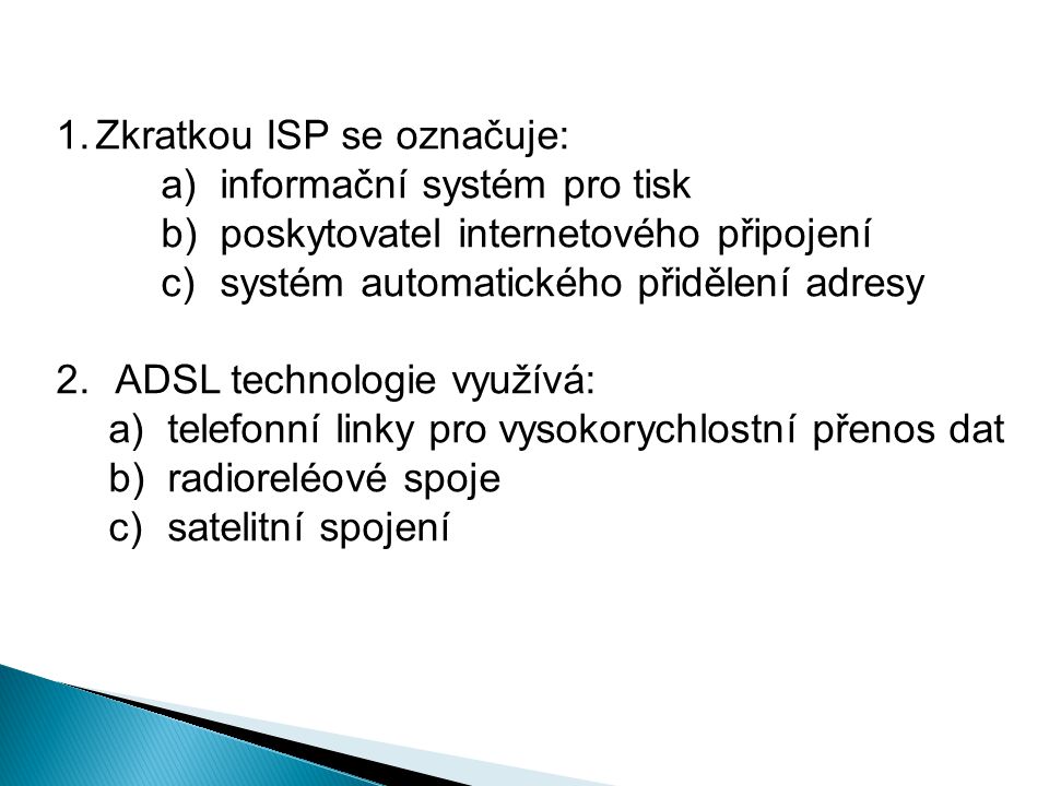 1.Zkratkou ISP se označuje: a)informační systém pro tisk b)poskytovatel internetového připojení c)systém automatického přidělení adresy 2.ADSL technologie využívá: a)telefonní linky pro vysokorychlostní přenos dat b)radioreléové spoje c)satelitní spojení