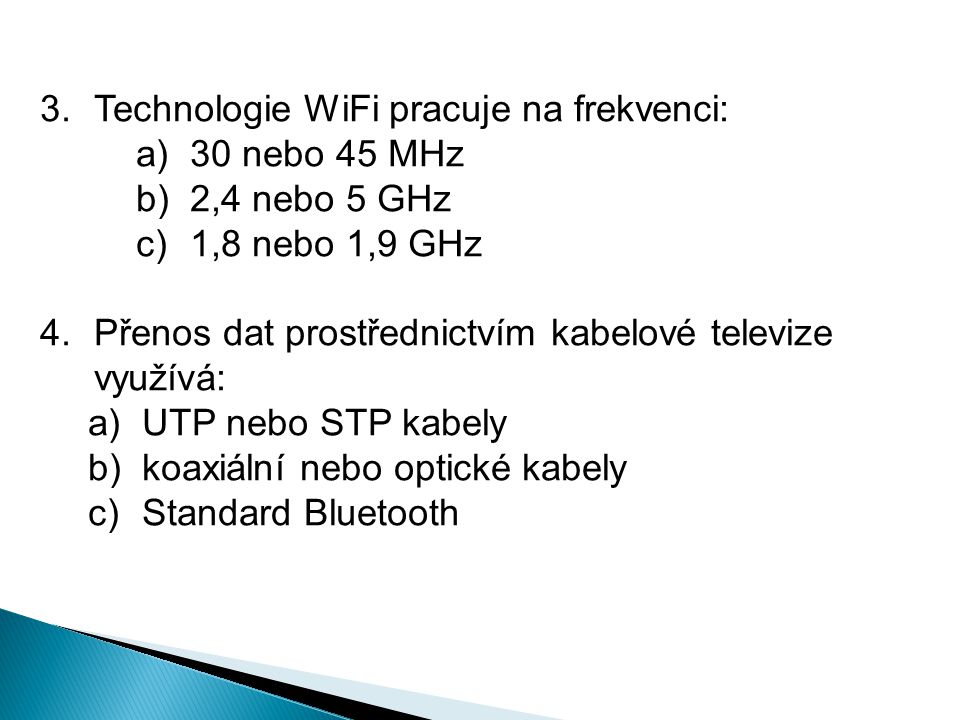 3.Technologie WiFi pracuje na frekvenci: a)30 nebo 45 MHz b)2,4 nebo 5 GHz c)1,8 nebo 1,9 GHz 4.Přenos dat prostřednictvím kabelové televize využívá: a)UTP nebo STP kabely b)koaxiální nebo optické kabely c)Standard Bluetooth