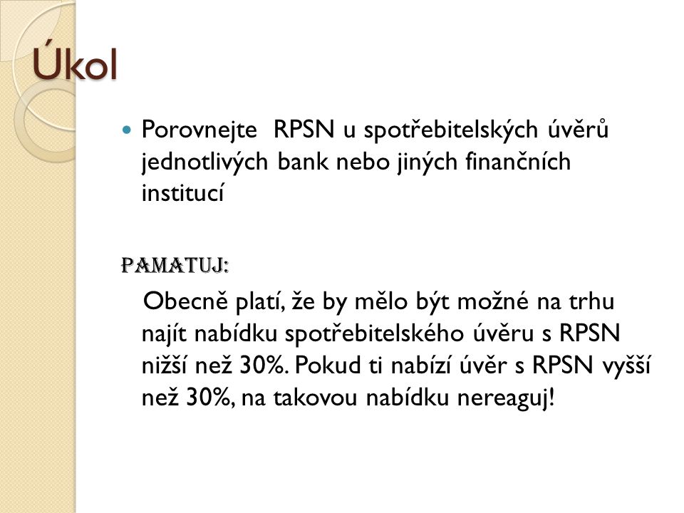 Úkol Porovnejte RPSN u spotřebitelských úvěrů jednotlivých bank nebo jiných finančních institucí Pamatuj: Obecně platí, že by mělo být možné na trhu najít nabídku spotřebitelského úvěru s RPSN nižší než 30%.