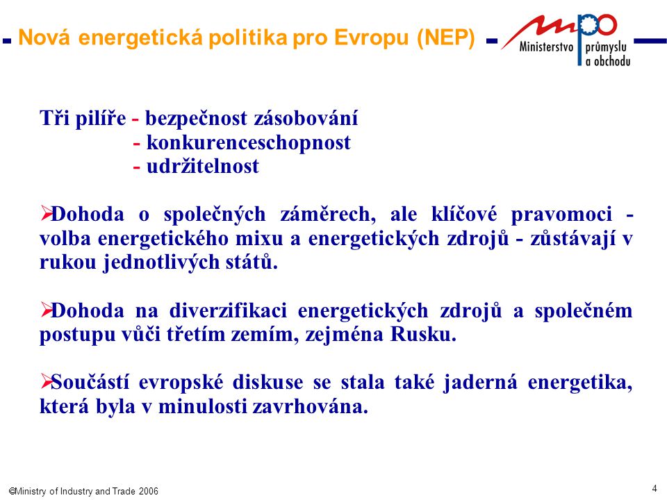 4  Ministry of Industry and Trade 2006 Nová energetická politika pro Evropu (NEP) Tři pilíře - bezpečnost zásobování - konkurenceschopnost - udržitelnost  Dohoda o společných záměrech, ale klíčové pravomoci - volba energetického mixu a energetických zdrojů - zůstávají v rukou jednotlivých států.