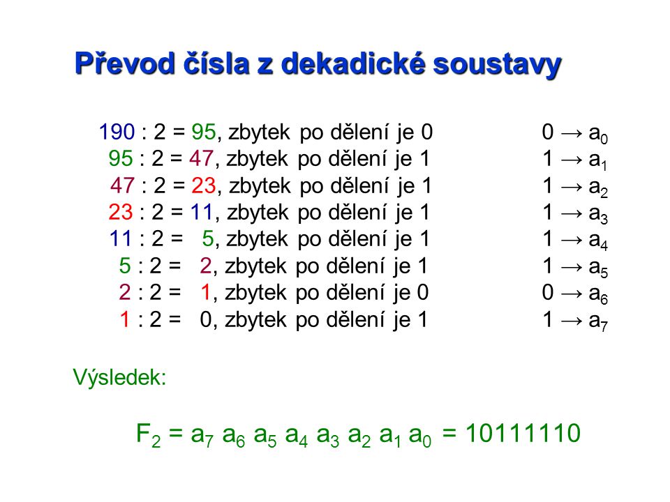 190 : 2 = 95, zbytek po dělení je 00 → a 0 95 : 2 = 47, zbytek po dělení je 11 → a 1 47 : 2 = 23, zbytek po dělení je 11 → a 2 23 : 2 = 11, zbytek po dělení je 11 → a 3 11 : 2 = 5, zbytek po dělení je 11 → a 4 5 : 2 = 2, zbytek po dělení je 11 → a 5 2 : 2 = 1, zbytek po dělení je 00 → a 6 1 : 2 = 0, zbytek po dělení je 11 → a 7 Výsledek: F 2 = a 7 a 6 a 5 a 4 a 3 a 2 a 1 a 0 =