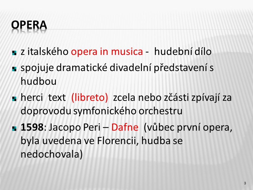z italského opera in musica - hudební dílo spojuje dramatické divadelní představení s hudbou herci text (libreto) zcela nebo zčásti zpívají za doprovodu symfonického orchestru 1598: Jacopo Peri – Dafne (vůbec první opera, byla uvedena ve Florencii, hudba se nedochovala) 3
