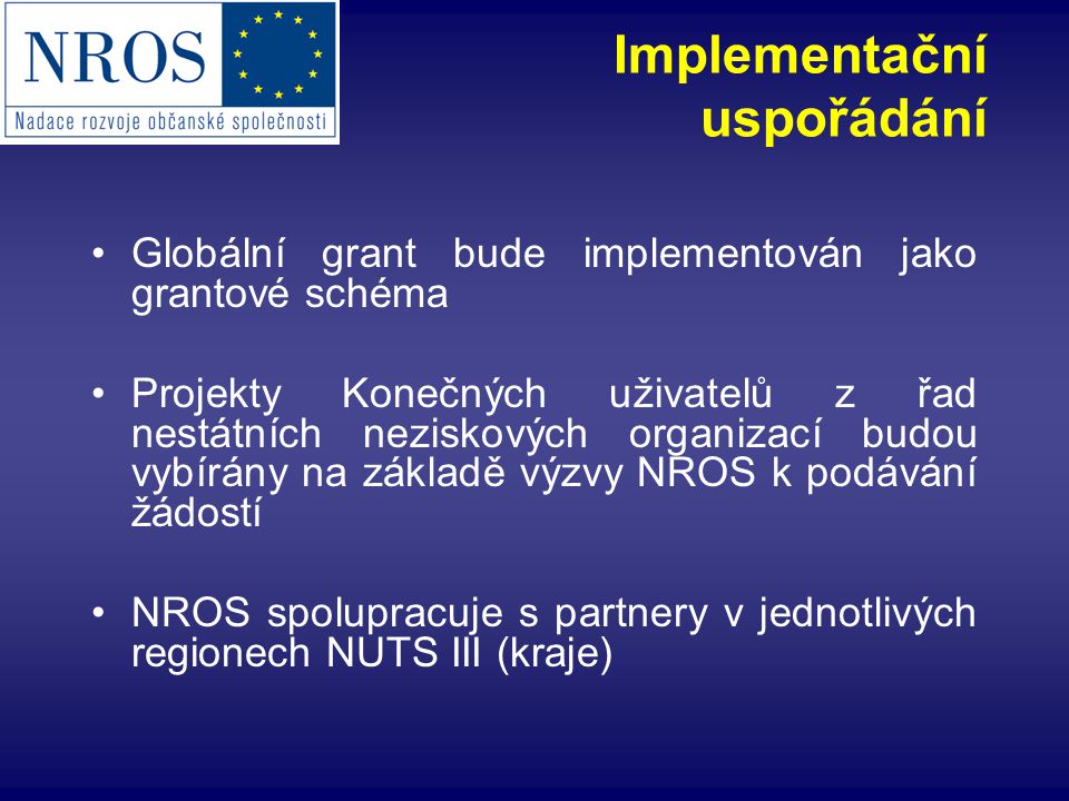 Implementační uspořádání Globální grant bude implementován jako grantové schéma Projekty Konečných uživatelů z řad nestátních neziskových organizací budou vybírány na základě výzvy NROS k podávání žádostí NROS spolupracuje s partnery v jednotlivých regionech NUTS III (kraje)