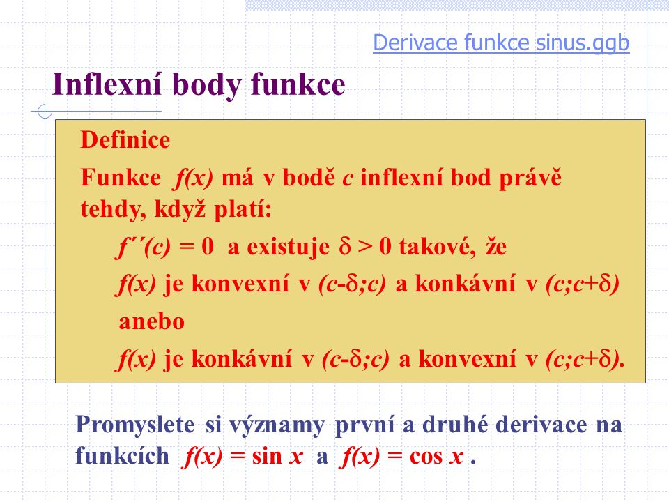 Inflexní body funkce Definice Funkce f(x) má v bodě c inflexní bod právě tehdy, když platí: f´´(c) = 0 a existuje  > 0 takové, že f(x) je konvexní v (c-  ;c) a konkávní v (c;c+  ) anebo f(x) je konkávní v (c-  ;c) a konvexní v (c;c+  ).