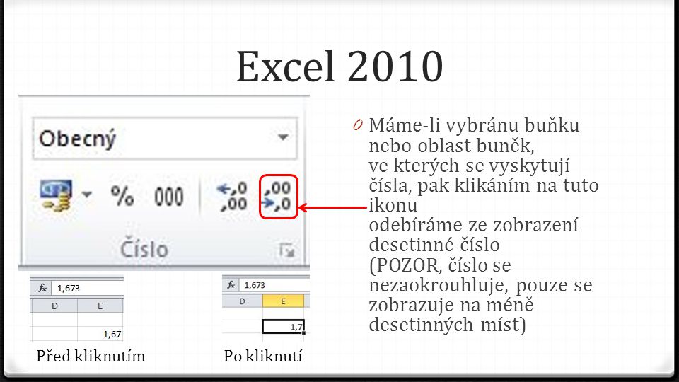 Excel Máme-li vybránu buňku nebo oblast buněk, ve kterých se vyskytují čísla, pak klikáním na tuto ikonu odebíráme ze zobrazení desetinné číslo (POZOR, číslo se nezaokrouhluje, pouze se zobrazuje na méně desetinných míst) Před kliknutímPo kliknutí