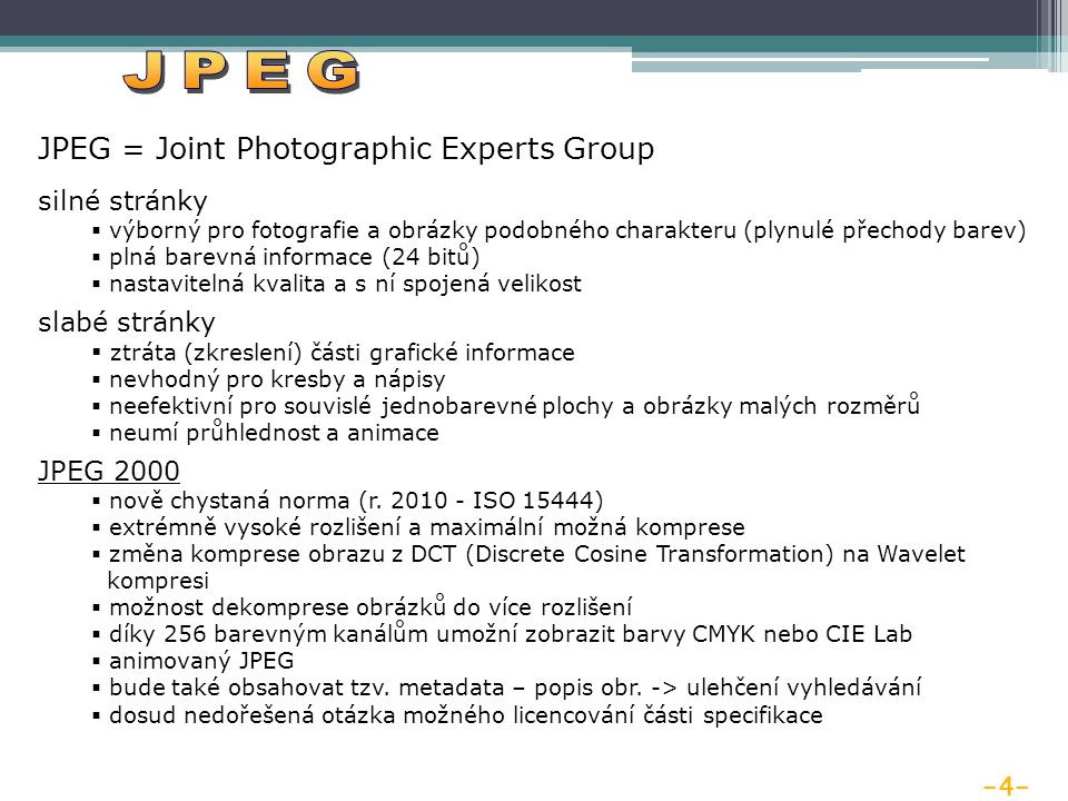 -4- JPEG = Joint Photographic Experts Group silné stránky  výborný pro fotografie a obrázky podobného charakteru (plynulé přechody barev)  plná barevná informace (24 bitů)  nastavitelná kvalita a s ní spojená velikost slabé stránky  ztráta (zkreslení) části grafické informace  nevhodný pro kresby a nápisy  neefektivní pro souvislé jednobarevné plochy a obrázky malých rozměrů  neumí průhlednost a animace JPEG 2000  nově chystaná norma (r.
