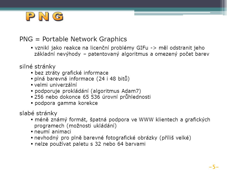 -5- PNG = Portable Network Graphics  vznikl jako reakce na licenční problémy GIFu -> měl odstranit jeho základní nevýhody – patentovaný algoritmus a omezený počet barev silné stránky  bez ztráty grafické informace  plná barevná informace (24 i 48 bitů)  velmi univerzální  podporuje prokládání (algoritmus Adam7)  256 nebo dokonce úrovní průhlednosti  podpora gamma korekce slabé stránky  méně známý formát, špatná podpora ve WWW klientech a grafických programech (možnosti ukládání)  neumí animaci  nevhodný pro plně barevné fotografické obrázky (příliš velké)  nelze používat paletu s 32 nebo 64 barvami
