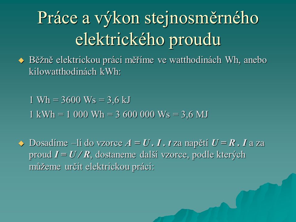Práce a výkon stejnosměrného elektrického proudu  Běžně elektrickou práci měříme ve watthodinách Wh, anebo kilowatthodinách kWh: 1 Wh = 3600 Ws = 3,6 kJ 1 kWh = Wh = Ws = 3,6 MJ  Dosadíme –li do vzorce A = U.
