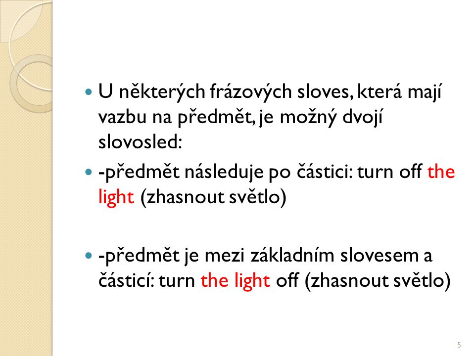 U některých frázových sloves, která mají vazbu na předmět, je možný dvojí slovosled: -předmět následuje po částici: turn off the light (zhasnout světlo) -předmět je mezi základním slovesem a částicí: turn the light off (zhasnout světlo) 5