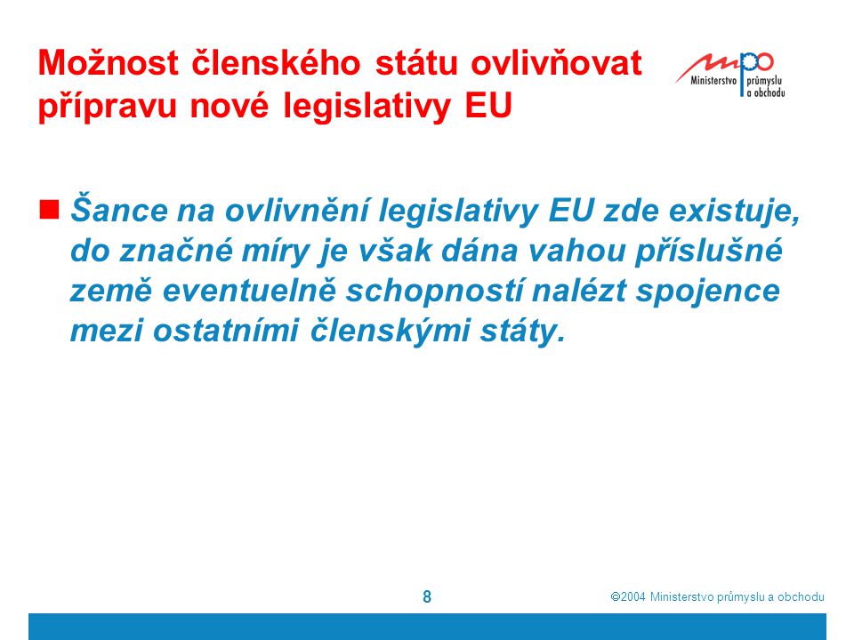  2004  Ministerstvo průmyslu a obchodu 8 Možnost členského státu ovlivňovat přípravu nové legislativy EU Šance na ovlivnění legislativy EU zde existuje, do značné míry je však dána vahou příslušné země eventuelně schopností nalézt spojence mezi ostatními členskými státy.