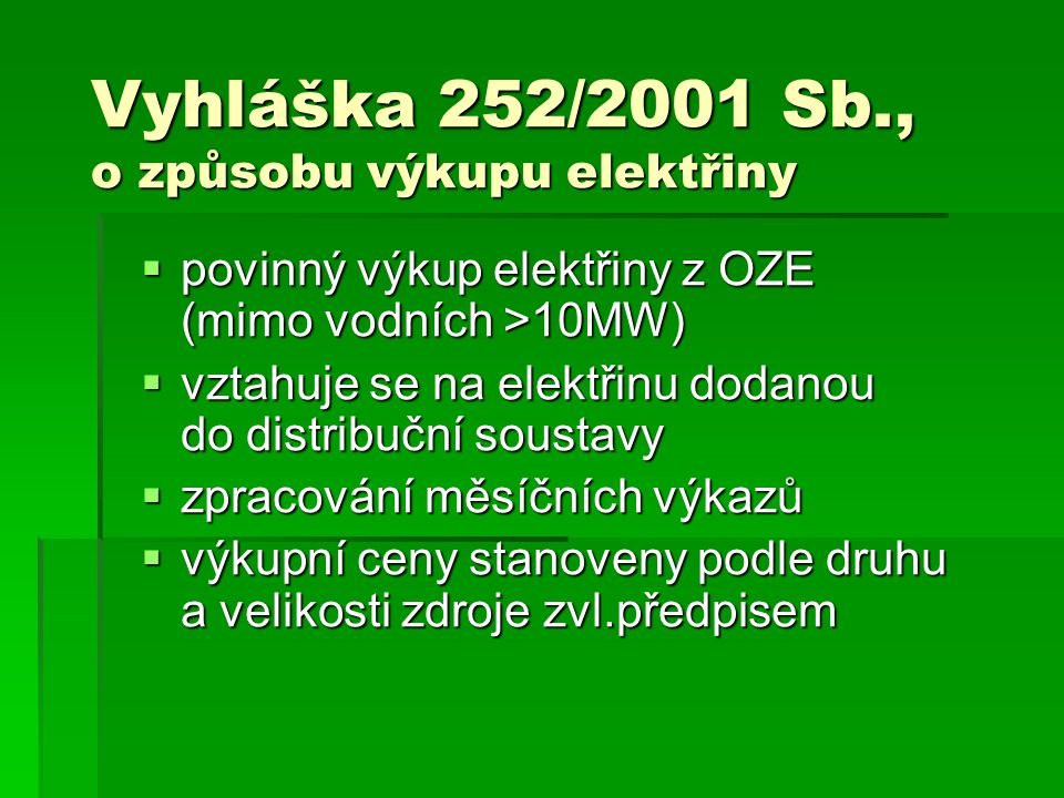 Vyhláška 252/2001 Sb., o způsobu výkupu elektřiny  povinný výkup elektřiny z OZE (mimo vodních >10MW)  vztahuje se na elektřinu dodanou do distribuční soustavy  zpracování měsíčních výkazů  výkupní ceny stanoveny podle druhu a velikosti zdroje zvl.předpisem