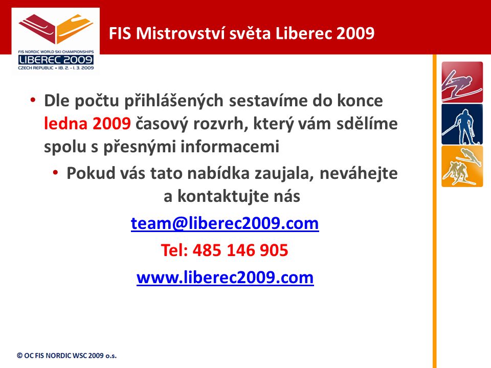 FIS Mistrovství světa Liberec 2009 Dle počtu přihlášených sestavíme do konce ledna 2009 časový rozvrh, který vám sdělíme spolu s přesnými informacemi Pokud vás tato nabídka zaujala, neváhejte a kontaktujte nás Tel: