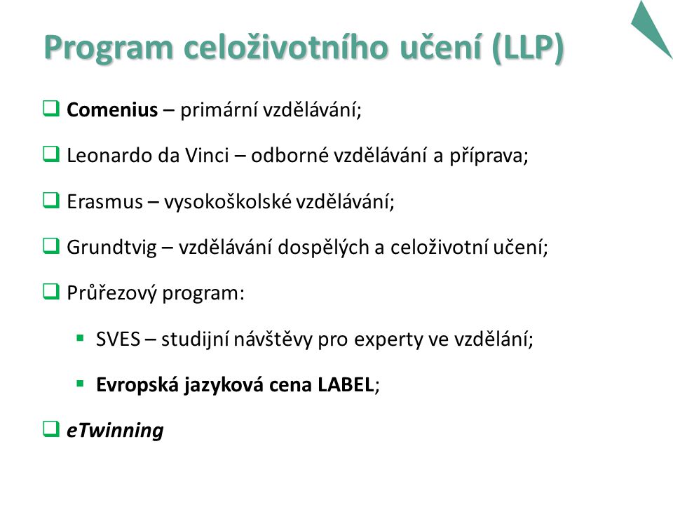 Program celoživotního učení (LLP) Program celoživotního učení (LLP)  Comenius – primární vzdělávání;  Leonardo da Vinci – odborné vzdělávání a příprava;  Erasmus – vysokoškolské vzdělávání;  Grundtvig – vzdělávání dospělých a celoživotní učení;  Průřezový program:  SVES – studijní návštěvy pro experty ve vzdělání;  Evropská jazyková cena LABEL;  eTwinning