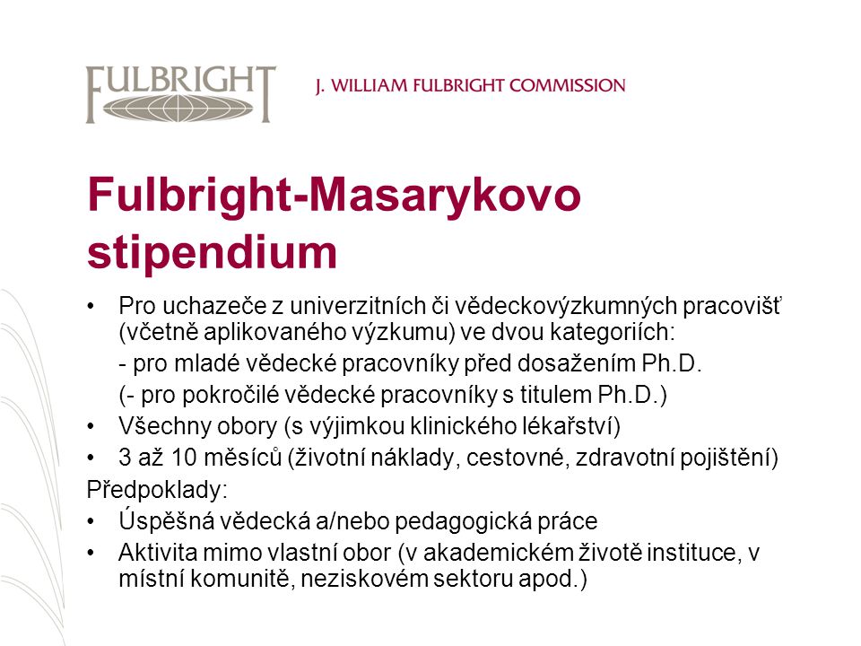 Fulbright-Masarykovo stipendium Pro uchazeče z univerzitních či vědeckovýzkumných pracovišť (včetně aplikovaného výzkumu) ve dvou kategoriích: - pro mladé vědecké pracovníky před dosažením Ph.D.