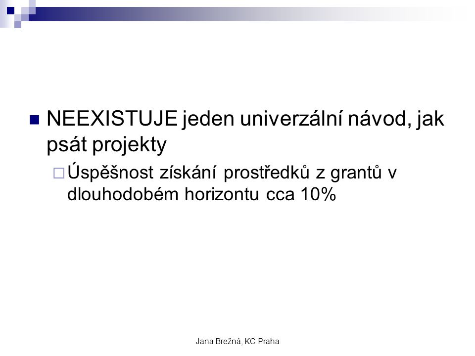 Jana Brežná, KC Praha NEEXISTUJE jeden univerzální návod, jak psát projekty  Úspěšnost získání prostředků z grantů v dlouhodobém horizontu cca 10%
