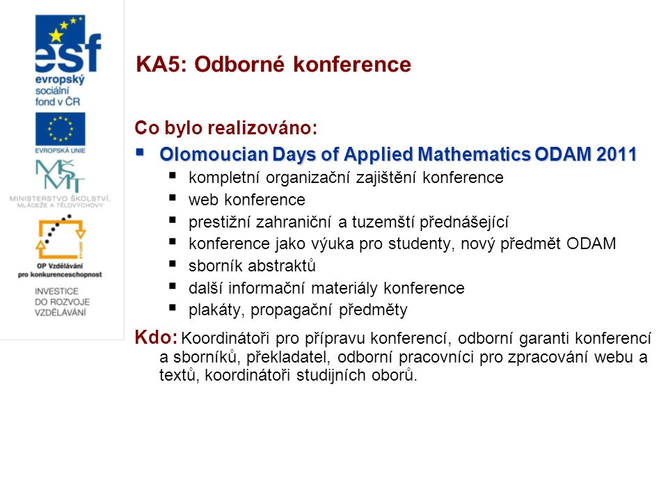 KA5: Odborné konference Co bylo realizováno:  Olomoucian Days of Applied Mathematics ODAM 2011  kompletní organizační zajištění konference  web konference  prestižní zahraniční a tuzemští přednášející  konference jako výuka pro studenty, nový předmět ODAM  sborník abstraktů  další informační materiály konference  plakáty, propagační předměty Kdo: Koordinátoři pro přípravu konferencí, odborní garanti konferencí a sborníků, překladatel, odborní pracovníci pro zpracování webu a textů, koordinátoři studijních oborů.