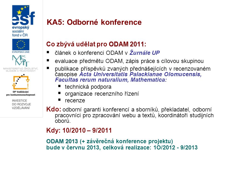 KA5: Odborné konference ODAM 2011 Co zbývá udělat pro ODAM 2011:  článek o konferenci ODAM v Žurnále UP  evaluace předmětu ODAM, zápis práce s cílovou skupinou  publikace příspěvků zvaných přednášejících v recenzovaném časopise Acta Universitatis Palackianae Olomucensis, Facultas rerum naturalium, Mathematica:  technická podpora  organizace recenzního řízení  recenze Kdo: odborní garanti konferencí a sborníků, překladatel, odborní pracovníci pro zpracování webu a textů, koordinátoři studijních oborů.
