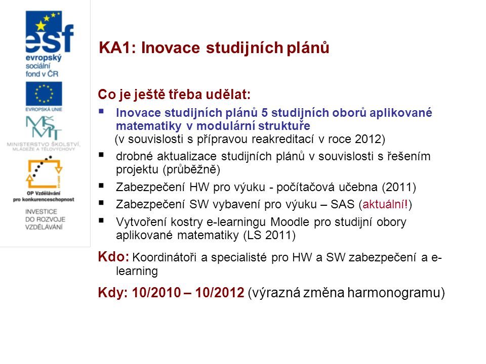 KA1: Inovace studijních plánů Co je ještě třeba udělat:  Inovace studijních plánů 5 studijních oborů aplikované matematiky v modulární struktuře (v souvislosti s přípravou reakreditací v roce 2012)  drobné aktualizace studijních plánů v souvislosti s řešením projektu (průběžně)  Zabezpečení HW pro výuku - počítačová učebna (2011)  Zabezpečení SW vybavení pro výuku – SAS (aktuální!)  Vytvoření kostry e-learningu Moodle pro studijní obory aplikované matematiky (LS 2011) Kdo: Koordinátoři a specialisté pro HW a SW zabezpečení a e- learning Kdy: 10/2010 – 10/2012 (výrazná změna harmonogramu)