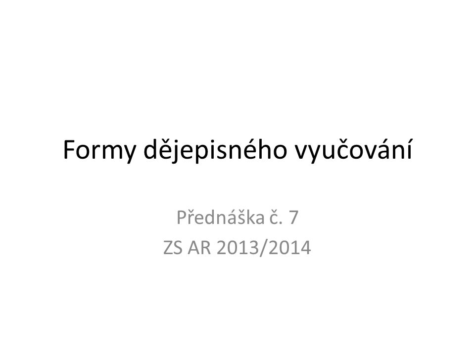 Formy dějepisného vyučování Přednáška č. 7 ZS AR 2013/2014
