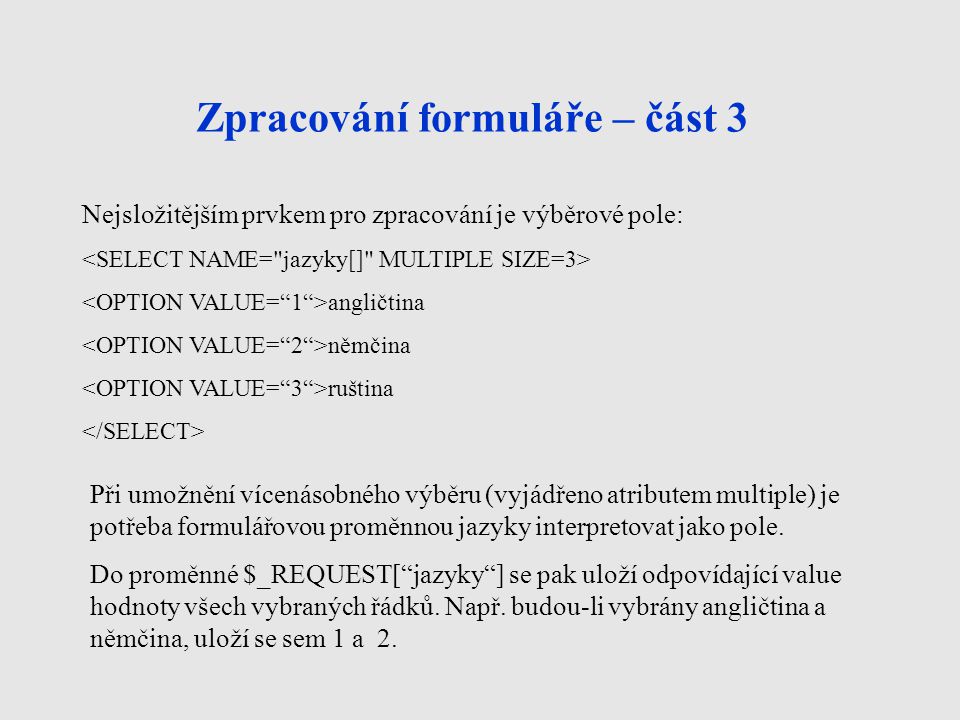 Zpracování formuláře – část 3 Nejsložitějším prvkem pro zpracování je výběrové pole: angličtina němčina ruština Při umožnění vícenásobného výběru (vyjádřeno atributem multiple) je potřeba formulářovou proměnnou jazyky interpretovat jako pole.