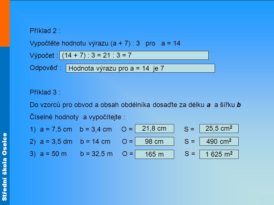 Střední škola Oselce Příklad 2 : Vypočtěte hodnotu výrazu (a + 7) : 3 pro a = 14 Výpočet : Odpověď : Příklad 3 : Do vzorců pro obvod a obsah obdélníka dosaďte za délku a a šířku b Číselné hodnoty a vypočítejte : 1)a = 7,5 cm b = 3,4 cm O = S = 2)a = 3,5 dm b = 14 cm O = S = 3)a = 50 m b = 32,5 m O = S = 21,8 cm 98 cm 25,5 cm m 490 cm m 2 (14 + 7) : 3 = 21 : 3 = 7 Hodnota výrazu pro a = 14 je 7