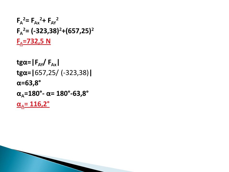 F A 2 = F Ax 2 + F AY 2 F A 2 = (-323,38) 2 +(657,25) 2 F A =732,5 N tgα=|F AY / F Ax | tgα=|657,25/ (-323,38)| α=63,8° α A =180°- α= 180°-63,8° α A = 116,2°