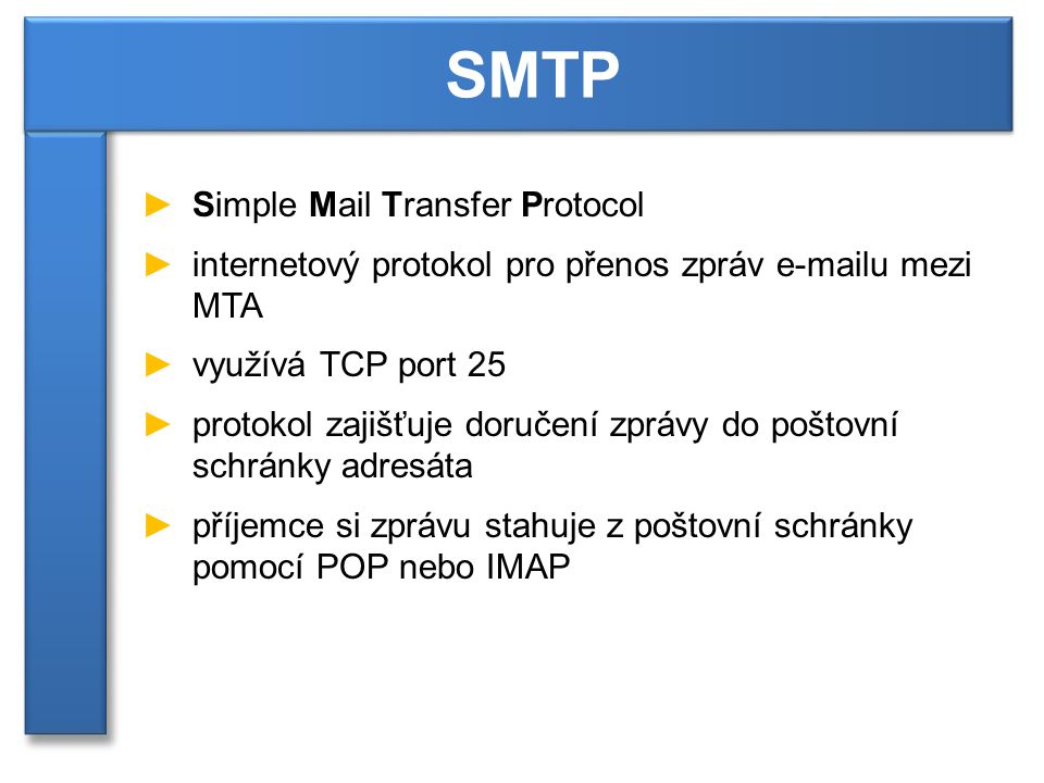 ►Simple Mail Transfer Protocol ►internetový protokol pro přenos zpráv  u mezi MTA ►využívá TCP port 25 ►protokol zajišťuje doručení zprávy do poštovní schránky adresáta ►příjemce si zprávu stahuje z poštovní schránky pomocí POP nebo IMAP SMTP