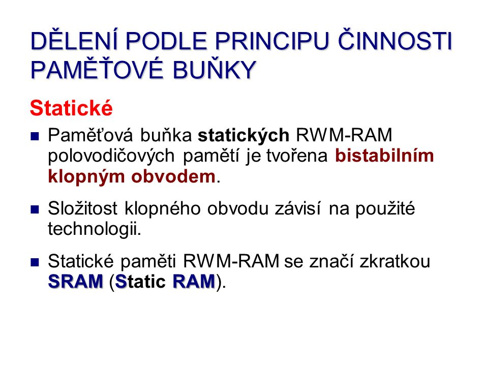 DĚLENÍ PODLE PRINCIPU ČINNOSTI PAMĚŤOVÉ BUŇKY Statické Paměťová buňka statických RWM-RAM polovodičových pamětí je tvořena bistabilním klopným obvodem.