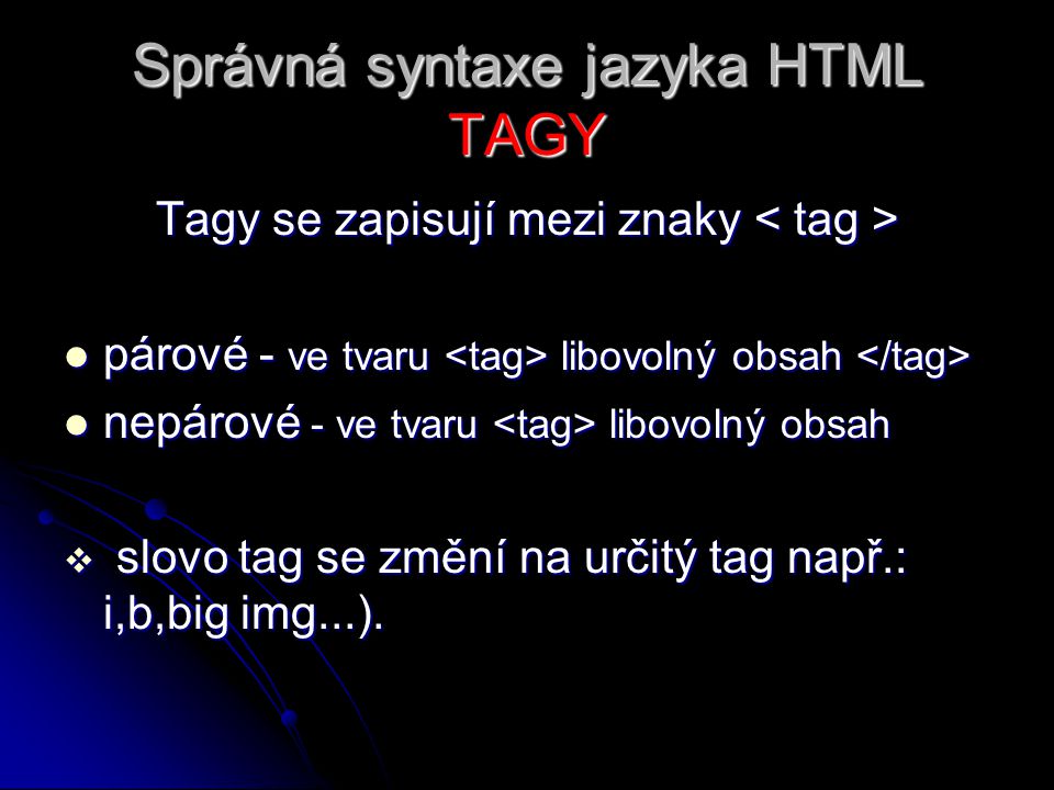 Správná syntaxe jazyka HTML TAGY Tagy se zapisují mezi znaky Tagy se zapisují mezi znaky párové - ve tvaru libovolný obsah párové - ve tvaru libovolný obsah nepárové - ve tvaru libovolný obsah nepárové - ve tvaru libovolný obsah  slovo tag se změní na určitý tag např.: i,b,big img...).