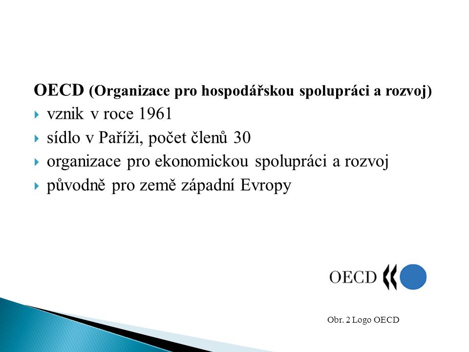 OECD (Organizace pro hospodářskou spolupráci a rozvoj)  vznik v roce 1961  sídlo v Paříži, počet členů 30  organizace pro ekonomickou spolupráci a rozvoj  původně pro země západní Evropy Obr.