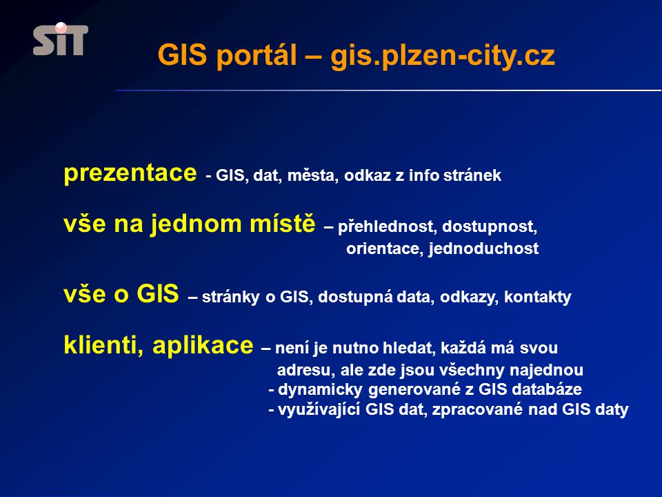 GIS portál – gis.plzen-city.cz prezentace - GIS, dat, města, odkaz z info stránek vše na jednom místě – přehlednost, dostupnost, orientace, jednoduchost vše o GIS – stránky o GIS, dostupná data, odkazy, kontakty klienti, aplikace – není je nutno hledat, každá má svou adresu, ale zde jsou všechny najednou - dynamicky generované z GIS databáze - využívající GIS dat, zpracované nad GIS daty