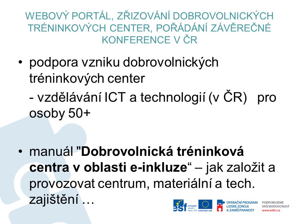 WEBOVÝ PORTÁL, ZŘIZOVÁNÍ DOBROVOLNICKÝCH TRÉNINKOVÝCH CENTER, POŘÁDÁNÍ ZÁVĚREČNÉ KONFERENCE V ČR podpora vzniku dobrovolnických tréninkových center - vzdělávání ICT a technologií (v ČR) pro osoby 50+ manuál Dobrovolnická tréninková centra v oblasti e-inkluze – jak založit a provozovat centrum, materiální a tech.